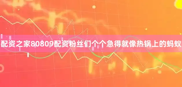 配资之家80809配资粉丝们个个急得就像热锅上的蚂蚁