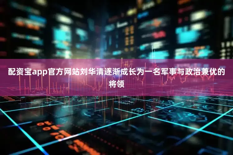 配资宝app官方网站刘华清逐渐成长为一名军事与政治兼优的将领