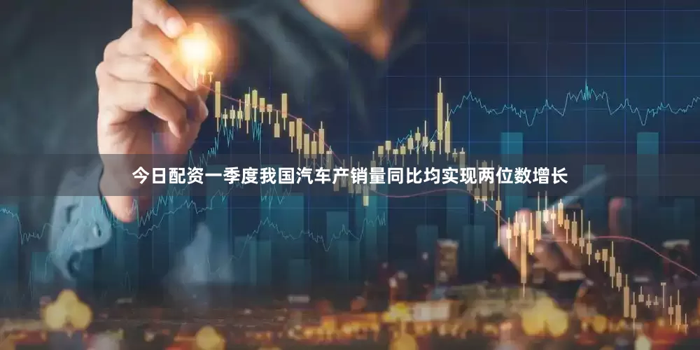 今日配资一季度我国汽车产销量同比均实现两位数增长