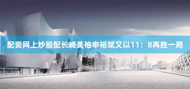 配资网上炒股配长崎美柚申裕斌又以11：8再胜一局
