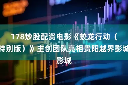 178炒股配资电影《蛟龙行动（特别版）》主创团队亮相贵阳越界影城