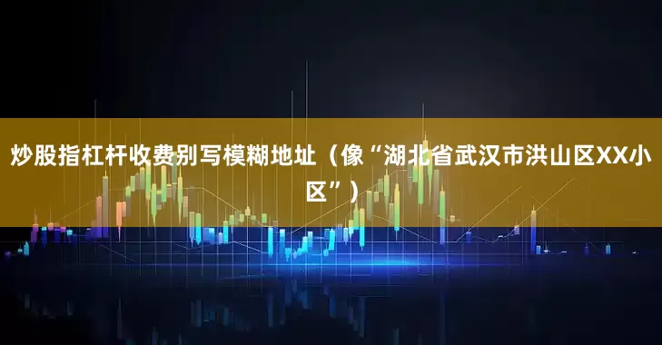 炒股指杠杆收费别写模糊地址（像“湖北省武汉市洪山区XX小区”）